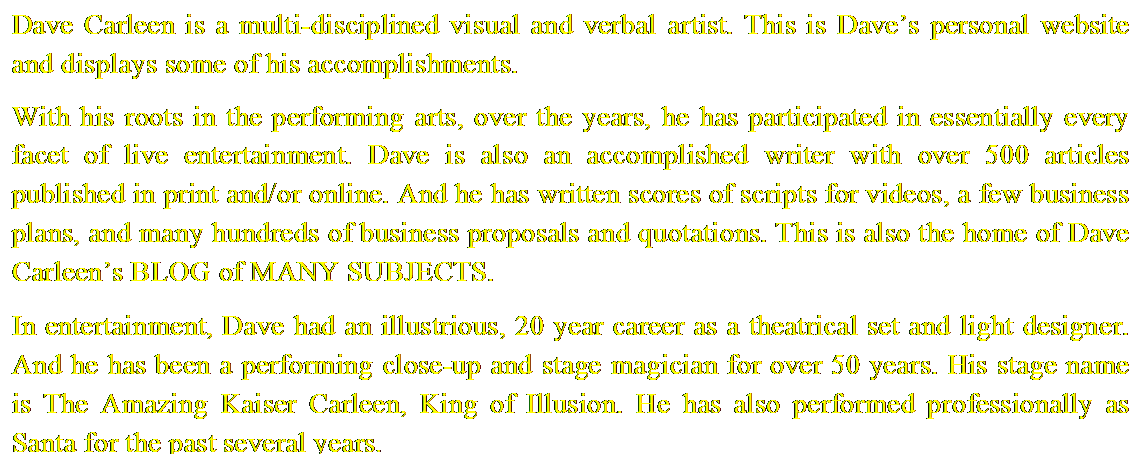 Text Box: Dave Carleen is a multi-disciplined visual and verbal artist. This is Daves personal website and displays some of his accomplishments.








With his roots in the performing arts, over the years, he has participated in essentially every facet of live entertainment. Dave is also an accomplished writer with over 500 articles published in print and/or online. And he has written scores of scripts for videos, a few business plans, and many hundreds of business proposals and quotations. This is also the home of Dave Carleens BLOG of MANY SUBJECTS.









In entertainment, Dave had an illustrious, 20 year career as a theatrical set and light designer. And he has been a performing close-up and stage magician for over 50 years. His stage name is The Amazing Kaiser Carleen, King of Illusion. He has also performed professionally as Santa for the past several years.

                                          



 
















SANTA DAVE


